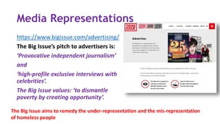 Media Representations
https://www.bigissue.com/advertising/
The Big Issue’s pitch to advertisers is:
‘Provocative independent journalism’
and
‘high-profile exclusive interviews with
celebrities’.
The Big Issue values: ‘to dismantle
poverty by creating opportunity’.
The Big Issue aims to remedy the under-representation and the mis-representation
of homeless people
 