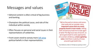 Messages and values
• Editorial content is often critical of big business
and banking.
• Champions the political cause, and role of the
individual within society.
• Often focuses on personal and social issues in their
representations of celebrities.
• Front covers tend to convey more left wing
political beliefs in their representations.
"We’ve focused on stories and voices
that really tell an outsider story.
Important voices that are rarely
properly heard in main media. Hitting
25th anniversary lead me to look again
at what The Big Issue was at launch, so
we’ve gone back to early approaches
of a certain stridency, a more agitating
voice. And there is plenty of news
around to get teeth into.
(Paul McNamee, Editor of The Big Issue speaking in 2017)
 