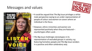 Messages and values
• It could be argued that The Big Issue privileges a white
male perspective owing to an under-representation of
people of colour and women on covers where an
individual is the focus.
• However, ethnic minorities and women are
represented positively when they are featured –
countertypes often used.
• The Big Issue challenges stereotypes in its
representation of excluded groups in society, e.g.
featuring homeless people and The Big Issue vendors
in a positive and often celebratory way.
 
