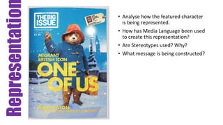 Representatio • Analyse how the featured character
is being represented.
• How has Media Language been used
to create this representation?
• Are Stereotypes used? Why?
• What message is being constructed?
 
