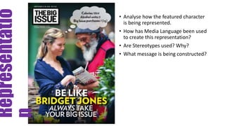 Representatio
n
• Analyse how the featured character
is being represented.
• How has Media Language been used
to create this representation?
• Are Stereotypes used? Why?
• What message is being constructed?
 