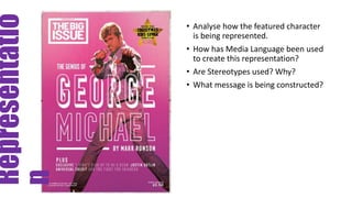 Representatio
n
• Analyse how the featured character
is being represented.
• How has Media Language been used
to create this representation?
• Are Stereotypes used? Why?
• What message is being constructed?
 