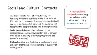 Social and Cultural Contexts
• The Big Issue reflects celebrity culture by often
featuring a celebrity positively as the main focus of
the cover or in their cover lines as something that will
appeal to audiences. It is assumed the audience will
recognise the people featured and their significance.
• Social inequalities are often reflected in the
representations (perspective is often one of concern
over issues of equality or campaigning for the less
powerful in society).
• Multiculturalism and feminism are reflected in their
generally progressive representations of a variety of
social groups.
A social/cultural
context is something
that relates to the
wider world being
represented in a text.
 