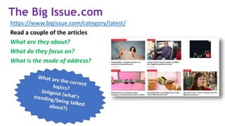 The Big Issue.com
https://www.bigissue.com/category/latest/
Read a couple of the articles
What are they about?
What do they focus on?
What is the mode of address?
 