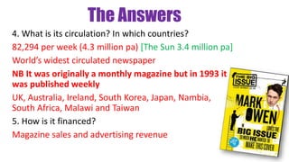 The Answers
4. What is its circulation? In which countries?
82,294 per week (4.3 million pa) [The Sun 3.4 million pa]
World’s widest circulated newspaper
NB It was originally a monthly magazine but in 1993 it
was published weekly
UK, Australia, Ireland, South Korea, Japan, Nambia,
South Africa, Malawi and Taiwan
5. How is it financed?
Magazine sales and advertising revenue
 
