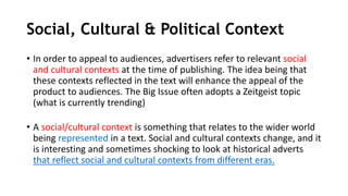 Social, Cultural & Political Context
• In order to appeal to audiences, advertisers refer to relevant social
and cultural contexts at the time of publishing. The idea being that
these contexts reflected in the text will enhance the appeal of the
product to audiences. The Big Issue often adopts a Zeitgeist topic
(what is currently trending)
• A social/cultural context is something that relates to the wider world
being represented in a text. Social and cultural contexts change, and it
is interesting and sometimes shocking to look at historical adverts
that reflect social and cultural contexts from different eras.
 