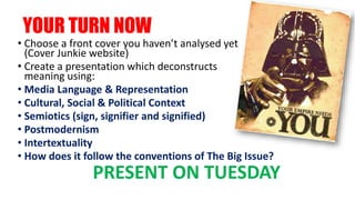 YOUR TURN NOW
• Choose a front cover you haven’t analysed yet
(Cover Junkie website)
• Create a presentation which deconstructs
meaning using:
• Media Language & Representation
• Cultural, Social & Political Context
• Semiotics (sign, signifier and signified)
• Postmodernism
• Intertextuality
• How does it follow the conventions of The Big Issue?
PRESENT ON TUESDAY
 