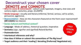 Deconstruct your chosen cover
DENOTE and CONNOTE• Mise en scene & Camerawork - colours used, typestyle, imagery, shot sizes and
camera angles, costumes, props. (CLAMPS)
• Media language : visually and literary (informal, formal, serious, call to action,
persuasive, aggressive.
• Representation - How are the characters featured on the front cover represented?
(DR CAGES) Van Zoonen
• Social, Cultural and Political context?
• Language - Mode of address, rhetorical question, imperative
• Semiotics (sign, signifier and signified) Roland Barthes
• Postmodernism
• Intertextual references and why?
• How does it follow or subvert the conventions of The Big Issue?
• Target audience and their ‘reading’/ decoding (Preferred/ Negotiated etc)
 