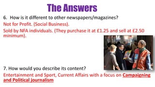 The Answers
6. How is it different to other newspapers/magazines?
Not for Profit. (Social Business).
Sold by NFA individuals. (They purchase it at £1.25 and sell at £2.50
minimum).
7. How would you describe its content?
Entertainment and Sport, Current Affairs with a focus on Campaigning
and Political journalism
 
