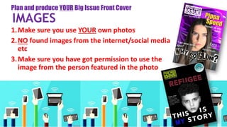 1.Make sure you use YOUR own photos
2.NO found images from the internet/social media
etc
3.Make sure you have got permission to use the
image from the person featured in the photo
Plan and produce YOUR Big Issue Front Cover
IMAGES
 