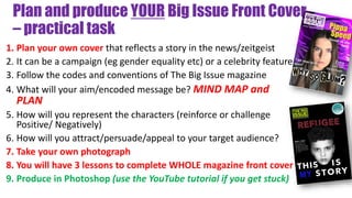 Plan and produce YOUR Big Issue Front Cover
– practical task
1. Plan your own cover that reflects a story in the news/zeitgeist
2. It can be a campaign (eg gender equality etc) or a celebrity feature
3. Follow the codes and conventions of The Big Issue magazine
4. What will your aim/encoded message be? MIND MAP and
PLAN
5. How will you represent the characters (reinforce or challenge
Positive/ Negatively)
6. How will you attract/persuade/appeal to your target audience?
7. Take your own photograph
8. You will have 3 lessons to complete WHOLE magazine front cover
9. Produce in Photoshop (use the YouTube tutorial if you get stuck)
 
