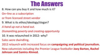 The Answers
8. How can you buy it and how much is it?
On–line as a subscription
or from licensed street vendor
9. What is its ethos/ideology/slogan?
A hand up not a hand out.
Dismantling poverty and creating opportunity
10. It was relaunched in 2012- why?
Sales were dwindling.
2012 relaunch with increased focus on campaigning and political journalism.
New columnists including the Premier League footballer Joey Barton, Rachel
Johnson and Samira Ahmed.
 