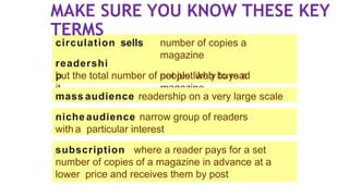 circulation sells
readershi
p
number of copies a
magazine
not just who buys a
magazine
but the total number of people likely to read
it
niche audience narrow group of readers
with a particular interest
subscription where a reader pays for a set
number of copies of a magazine in advance at a
lower price and receives them by post
mass audience readership on a very large scale
MAKE SURE YOU KNOW THESE KEY
TERMS
 