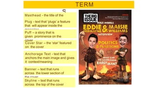 TERM
S
magazin
e
Masthead - the title of the
Plug - text that ‘plugs’ a feature
that will appear inside the
magazine
Cover Star – the ‘star’ featured
on the cover
Banner – text that runs
across the lower section of
the cover
Puff – a story that is
given prominence on the
cover
Anchorage Text - text that
anchors the main image and gives
it context/meaning
Skyline – text that runs
across the top of the cover
 