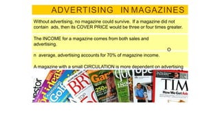 ADVERTISING IN MAGAZINES
Without advertising, no magazine could survive. If a magazine did not
contain ads, then its COVER PRICE would be three or four times greater.
The INCOME for a magazine comes from both sales and
advertising.
O
n average, advertising accounts for 70% of magazine income.
A magazine with a small CIRCULATION is more dependent on advertising
than one with a large circulation.
 