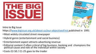 Intro to Big Issue
https://www.bigissue.org.uk/about-us/our-objectivesFirst published in 1991
•Most widely circulated street newspaper
•Hybrid genre (entertainment and social business)
•Entertainment aspect attracts advertising revenue
•Editorial content if often critical of big business, banking and champions the
political cause and role of the individual within society
•Costs £2-50 / £1-25 goes to the trader
 