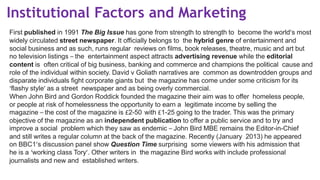 Institutional Factors and Marketing
First published in 1991 The Big Issue has gone from strength to strength to become the world’s most
widely circulated street newspaper. It officially belongs to the hybrid genre of entertainment and
social business and as such, runs regular reviews on films, book releases, theatre, music and art but
no television listings – the entertainment aspect attracts advertising revenue while the editorial
content is often critical of big business, banking and commerce and champions the political cause and
role of the individual within society. David v Goliath narratives are common as downtrodden groups and
disparate individuals fight corporate giants but the magazine has come under some criticism for its
‘flashy style’ as a street newspaper and as being overly commercial.
When John Bird and Gordon Roddick founded the magazine their aim was to offer homeless people,
or people at risk of homelessness the opportunity to earn a legitimate income by selling the
magazine – the cost of the magazine is £2-50 with £1-25 going to the trader. This was the primary
objective of the magazine as an independent publication to offer a public service and to try and
improve a social problem which they saw as endemic – John Bird MBE remains the Editor-in-Chief
and still writes a regular column at the back of the magazine. Recently (January 2013) he appeared
on BBC1’s discussion panel show Question Time surprising some viewers with his admission that
he is a ‘working class Tory’. Other writers in the magazine Bird works with include professional
journalists and new and established writers.
 