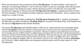 Bird’s own background was pivotal to launching The Big Issue – he was homeless at the age of 5,
residing in an orphanage between 7 and 10 and had a spell in prison as a teenager. After leaving prison
he slept rough on the streets of London before returning to prison in his late 20s. Four years after
founding the magazine in 1995 he launched The Big Issue Foundation, a registered charity to further
help the homeless. The Foundation provides magazine vendors with information, advice, guidance and
support on a range of issues.
As an independent publication (published by The Big Issue Company Ltd.) it needed, and received
£25,000 start up capital, donated by The Body Shop (the founder of the Body Shop, Anita Roddick was
the wife of co Big Issue founder Gordon Roddick).
At its peak The Big Issue sold 300,000 copies in 2001 but as sales declined over the decade (along
with the circulation of all print media) it re-launched with a new look and new columnists including
controversial Premier League footballer Joey Barton. Weekly circulation (every Monday) has improved
to around 58,000 and presently there are 6000 registered sellers all over the UK with acknowledgement
that there are also rogue traders (without large red jackets and clear id badges) who have ‘acquired’
copies of the magazine illegally. Most of the vendors conform to the male (85%) homeless stereotype,
are 18-46 with broken relationships and subsequent problems given and the major reason for their
homelessness
 