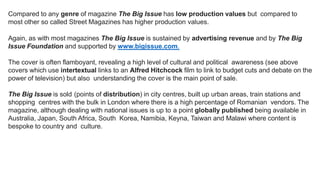 Compared to any genre of magazine The Big Issue has low production values but compared to
most other so called Street Magazines has higher production values.
Again, as with most magazines The Big Issue is sustained by advertising revenue and by The Big
Issue Foundation and supported by www.bigissue.com.
The cover is often flamboyant, revealing a high level of cultural and political awareness (see above
covers which use intertextual links to an Alfred Hitchcock film to link to budget cuts and debate on the
power of television) but also understanding the cover is the main point of sale.
The Big Issue is sold (points of distribution) in city centres, built up urban areas, train stations and
shopping centres with the bulk in London where there is a high percentage of Romanian vendors. The
magazine, although dealing with national issues is up to a point globally published being available in
Australia, Japan, South Africa, South Korea, Namibia, Keyna, Taiwan and Malawi where content is
bespoke to country and culture.
 