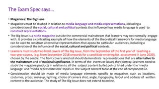 The Exam Spec says…
• Magazines: The Big Issue
• Magazines must be studied in relation to media language and media representations, including a
consideration of the social, cultural and political contexts that influence how media language is used to
construct representations.
• The Big Issue is a niche magazine outside the commercial mainstream that learners may not normally engage
with. It provides a contrasting example of how the elements of the theoretical framework for media language
can be used to construct alternative representations that appeal to particular audiences, including a
consideration of the influence of the social, cultural and political contexts.
• Learners must study two front covers of The Big Issue, from the September of the first year of teaching a
two-year course, (e.g. from September 2018 onwards for a candidate entering for assessment in June 2020),
chosen by the centre. The front covers selected should demonstrate representations that are alternative to
the mainstream and of national significance, in terms of the events or issues they portray. Learners need to
study the magazine products in relation to all the subject content bullet points listed under the ‘media
language’ and ‘media representations’ topics in the subject content table at the end of component 02.
• Consideration should be made of media language elements specific to magazines such as locations,
costumes, props, makeup, lighting, choice of camera shot, angle, typography, layout and address of written
content to the audience. The study of The Big Issue does not extend to online.
 