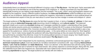 Audience Appeal
Undoubtedly there is an element of emotional fulfilment in buying a copy of The Big Issue – this feel good factor associated with
charity giving has to be identified as one of the key appeals of the magazine. In making a purchase you may feel better
ideologically knowing you are helping rough sleepers and the homeless. This is why ‘carers’ using psychographic research are
targeted by the magazine. Using a different model of audience, the Uses and Gratifications model Surveillance very much
applies as one of audience pleasures gained from reading the magazine. Information is available on socio political issues but
also the entertainment aspect in that you can read about a current issue but then indulge in reviews and analysis of culture.
The target audience of The Big Issue also enjoy the fact that it speaks to them, in terms of modes of address ‘in their own
language’ using an elaborated language code assuming a level of intelligence and cultural capital. This balanced
approach cloaks up to a point any encoded ideology and massages carefully the readers’ understanding of key issues.
Articles and stories assume some prior knowledge e.g. in the edition October 8th 2012 a piece on the American Presidential
Debate required some knowledge of the American constitution and political history. Shared ideological beliefs is also a key
appeal for the audience as notions of personal relationships apply – in the same edition an ironic advert for ‘Dick Sapphire’
lectures on how to make money targets the audience’s left wing, liberal leanings as they are aware the lectures are written
and performed by comedian Rory Bremner, known for his strong political opinions on issues ranging from Health Care to
Education and Politics. These are all areas audiences would expect The Big Issue to cover.
The reader is made to feel ‘independent’ by the reactionary, sometimes controversial approach the magazine has, against
dominant mainstream culture. Even the adverts do not follow mainstream conventions with copy including National Book
Tokens, ‘Let’s Trek for Children’ and Safer Medicines. There is an element of the alternative here with the caring, liberal
audience appreciating the lack of adverts for high street brands who primary objective is commercial gain. Along with this, even
the celebrities found within the magazine are associated with more realist human interest stories while at the same time
remaining aspirational as figures the target audience can identify with and relate to.
 