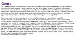 Genre
As a hybrid magazine of entertainment and social business key entertainment conventions include reviews on
television, film, book releases, theatre, music, the arts (see some display adverts). As identified before these
entertainment aspects draw in advertising revenue as this is one of the key appeals of the magazine (see above).
Front covers are nearly always entertainment based with frequent use of celebrity to anchor a narrative – see front
page deconstruction below. The Big Issue remains an unusual hybrid as entertainment magazines are rarely
hybridised with social business and as such this positions the magazine as having a USP.
In terms of social business, the magazine runs so called ‘serious stories’ – social issues e.g. AIDS
in Africa, Wikileaks, liberal politics, ‘David and Goliath’ stories which commonly focus on individuals and their
struggle against corporations in classic binary opposition. Definitions of social business are businesses that are
associated with working for the benefit of the people e.g. Charities, Education, Heathcare, Housing….This is clearly
identifiable as a key convention of The Big Issue as it places this as an ideological imperative.
Businesses foregrounded often associated with a more caring approach include Virgin, Innocent Smoothie, Co-
op Bank, Organic Milk, National Book Tokens, Skillset and the University of the Arts. Critical of big business,
banking and commerce the articles are often anti government, state control and use of power. Despite the unusual
hybrid The Big Issue retains some of its generic features including regular articles at the back of the magazine by
John Bird and a guarantee of a ‘big splash’, colour
cover that is challenging and provoking.
 