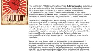 •The central story, “What’s your Revolution?” is a rhetorical question challenging
the target audience making clear linking to the Communist Russian Revolution –
this is an attempt by the magazine to return to left wing political values.
•The connotations of the Russian Revolution are evidenced by intertextual
reference to Constructivist art which references the cultural capital of an ABC1
demographic – the fist, stars and design are common to this art movement.
•“Time to make a change” has a double meaning by referencing a need for
political change but also by referring directly to new writers – Alex Salmond as
leader of the SNP has obvious credentials to write for a politically motivated
magazine, Bob Crow is the reactionary, left wing General Secretary of the RMT
known for bringing railway workers out on strike while the Archbishop of York is
an outspoken block cleric on issues of multiculturalism and homosexuality. The
controversial Premier League footballer Joey Barton is included as a
controversial figure who has been subject to considerable criticism and media
speculation.
•Dame Stephanie Shirley is the only female writer on the front cover which
anchors the male dominated narratives and viewpoints contained within the
magazine – Dame ‘Steve’ Shirley (adopting the name Steve to help her in the
male dominated business world) is a businesswoman and philanthropist whose
work has focussed on creating work opportunities for women with dependents.
 