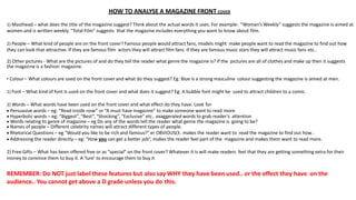 HOW TO ANALYSE A MAGAZINE FRONT COVER
1) Masthead – what does the title of the magazine suggest? Think about the actual words it uses. For example: “Woman’s Weekly” suggests the magazine is aimed at
women and is written weekly. “Total Film” suggests that the magazine includes everything you want to know about film.
2) People – What kind of people are on the front cover? Famous people would attract fans, models might make people want to read the magazine to find out how
they can look that attractive. If they are famous film actors they will attract film fans. If they are famous music stars they will attract music fans etc..
2) Other pictures - What are the pictures of and do they tell the reader what genre the magazine is? If the pictures are all of clothes and make up then it suggests
the magazine is a fashion magazine.
• Colour – What colours are used on the front cover and what do they suggest? Eg: Blue is a strong masculine colour suggesting the magazine is aimed at men.
1) Font – What kind of font is used on the front cover and what does it suggest? Eg: A bubble font might be used to attract children to a comic.
2) Words – What words have been used on the front cover and what effect do they have. Look for
 Persuasive words – eg: “Read inside now” or “A must have magazine” to make someone want to read more
 Hyperbolic words – eg: “Biggest”, “Best”, “Shocking”, “Exclusive” etc.. exaggerated words to grab reader’s attention
 Words relating to genre of magazine – eg Do any of the words tell the reader what genre the magazine is going to be?
 Names of people – Different celebrity names will attract different types of people.
 Rhetorical Questions – eg “Would you like to be rich and famous?” er OBVIOUSLY.. makes the reader want to read the magazine to find out how..
 Addressing the reader directly – eg: “How you can get a better job”, makes the reader feel part of the magazine and makes them want to read more.
2) Free Gifts – What has been offered free or as “special” on the front cover? Whatever it is will make readers feel that they are getting something extra for their
money to convince them to buy it. A ‘lure’ to encourage them to buy it
REMEMBER: Do NOT just label these features but also say WHY they have been used.. or the effect they have on the
audience.. You cannot get above a D grade unless you do this.
 