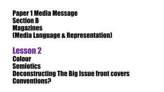 Paper 1 Media Message
Section B
Magazines
(Media Language & Representation)
Lesson 2
Colour
Semiotics
Deconstructing The Big Issue front covers
Conventions?
 