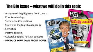 The Big Issue – what we will do in this topic
• Analyse existing Big Issue front covers
• Print terminology
• Summarise Conventions
• State who the target audience is
• Semiotics
• Postmodernism
• Cultural, Social & Political contexts
• PRODUCE YOUR OWN FRONT COVER
 