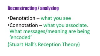 Deconstructing / analysing
•Denotation – what you see
•Connotation – what you associate.
What messages/meaning are being
‘encoded’
(Stuart Hall’s Reception Theory)
 