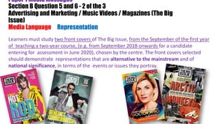 Paper 1 Media Messages
Section B Question 5 and 6 - 2 of the 3
Advertising and Marketing / Music Videos / Magazines (The Big
Issue)
Media Language & Representation)
Learners must study two front covers of The Big Issue, from the September of the first year
of teaching a two-year course, (e.g. from September 2018 onwards for a candidate
entering for assessment in June 2020), chosen by the centre. The front covers selected
should demonstrate representations that are alternative to the mainstream and of
national significance, in terms of the events or issues they portray.
 