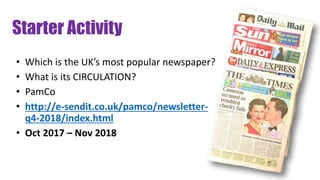 Starter Activity
• Which is the UK’s most popular newspaper?
• What is its CIRCULATION?
• PamCo
• http://e-sendit.co.uk/pamco/newsletter-
q4-2018/index.html
• Oct 2017 – Nov 2018
 