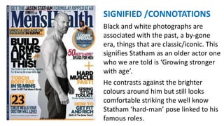 SIGNIFIED /CONNOTATIONS
Black and white photographs are
associated with the past, a by-gone
era, things that are classic/iconic. This
signifies Statham as an older actor one
who we are told is ‘Growing stronger
with age’.
He contrasts against the brighter
colours around him but still looks
comfortable striking the well know
Statham ‘hard-man’ pose linked to his
famous roles.
 