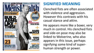 SIGNIFIED MEANING
Clenched fists are often associated
with violence and aggression.
However this contrasts with his
casual stance and attire.
He appears more like a boxer, very
much in control. His clenched fists
and side-on pose may also be
linked to Wolverine, who also
appears in this issue, perhaps
signifying some kind of super-
human strength or power.
 