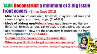 TASK Deconstruct a minimum of 3 Big Issue
front covers - Since Sept 2018
• Mise en scene: colours used, typestyle, imagery, shot sizes and
camera angles, costumes, props. (CLAMPS)
• Mode of address used/Media language : visually and literary
(informal, formal, serious, call to action, persuasive, aggressive.
• Representation - How are the characters featured on the front
cover represented? (DR CAGE)
• Summarize the conventions / its house style
• Who do you think the target audience is and why?
(Age, gender, socio economic / income, ideology/ psychographics)
 