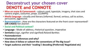 Deconstruct your chosen cover
DENOTE and CONNOTE
• Mise en scene & Camerawork - colours used, typestyle, imagery, shot sizes and
camera angles, costumes, props. (CLAMPS)
• Media language : visually and literary (informal, formal, serious, call to action,
persuasive, aggressive.
• Representation - How are the characters featured on the front cover represented?
(DR CAGES) Van Zoonen
• Social and Political context?
• Language - Mode of address, rhetorical question, imperative
• Semiotics (sign, signifier and signified) Roland Barthes
• Postmodernism
• Intertextual references and why?
• How does it follow or subvert the conventions of The Big Issue?
• Target audience and their ‘reading’/ decoding (Preferred/ Negotiated etc)
 