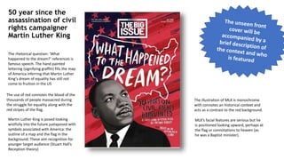 50 year since the
assassination of civil
rights campaigner
Martin Luther King
Martin Luther King is posed looking
wistfully into the future juxtaposed with
symbols associated with America: the
outline of a map and the flag in the
background. These aim recognition for
younger target audience (Stuart Hall’s
Reception theory)
The rhetorical question: ‘What
happened to the dream?’ references is
famous speech. The hand painted
lettering (signifying graffiti) fills the map
of America inferring that Martin Luther
King’s dream of equality has still not
come to fruition in the US
The use of red connotes the blood of the
thousands of people massacred during
the struggle for equality along with the
red stripes of the flag.
The illustration of MLK is monochrome
with connotes an historical context and
acts as a contrast to the red background.
MLK’s facial features are serious but he
is positioned looking upward, perhaps at
the flag or connotations to heaven (as
he was a Baptist minister).
 