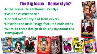 The Big Issue – House style?
•Is the house style followed strictly?
•Position of masthead?
•General overall style of front cover?
•Describe the main image featured each week
•What do these design decisions say about the
newspaper?
 