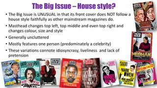The Big Issue – House style?
• The Big Issue is UNUSUAL in that its front cover does NOT follow a
house style faithfully as other mainstream magazines do.
• Masthead changes top left, top middle and even top right and
changes colour, size and style
• Generally uncluttered
• Mostly features one person (predominately a celebrity)
• These variations connote idiosyncrasy, liveliness and lack of
pretension
 