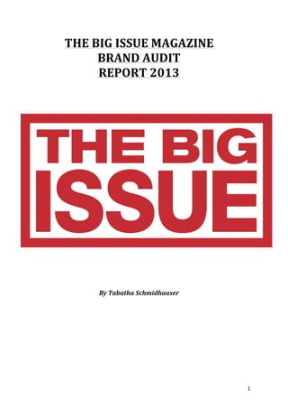   1	
  
THE	
  BIG	
  ISSUE	
  MAGAZINE	
  
BRAND	
  AUDIT	
  
REPORT	
  2013	
  
	
  
	
  
	
  
	
  
	
  
	
  
	
  
	
  
	
  
	
  
	
  
	
  
By	
  Tabatha	
  Schmidhauser	
  
	
  
	
  
	
  
	
  
	
  
	
  
	
  
	
  
 