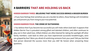 HIDDEN BARRIER THREE: BELIEVING THAT MORE SUCCESS BRINGS A BIGGER BURDEN
→ If you have feelings that somehow you are a burden to others, those feelings will immobilize
you and prevent you from rising to your true potential.
HIDDEN BARRIER FOUR: THE CRIME OF OUTSHINING
→ You believe that if you become too successful you will make others look bad. It appears that
Hidden Barrier Four is prevalent among gifted and talented children, and often continues to
play out in their adult lives. Gifted children are often blamed for taking the spotlight off other
family members. Look back to when you have experienced successful breakthroughs, were
you gripped by fear? Were you afraid of outshining someone from your past? Did you feel that
that person deserved the success more than you did? Be honest when answering these
questions.
4 BARRIERS THAT ARE HOLDING US BACK
 