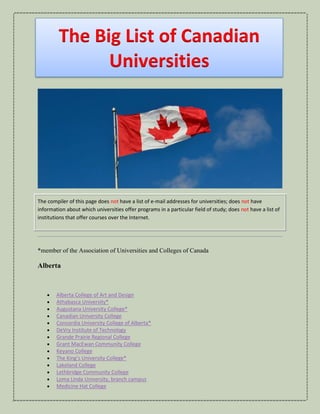 The Big List of Canadian
Universities
The compiler of this page does not have a list of e-mail addresses for universities; does not have
information about which universities offer programs in a particular field of study; does not have a list of
institutions that offer courses over the Internet.
*member of the Association of Universities and Colleges of Canada
Alberta
• Alberta College of Art and Design
• Athabasca University*
• Augustana University College*
• Canadian University College
• Concordia University College of Alberta*
• DeVry Institute of Technology
• Grande Prairie Regional College
• Grant MacEwan Community College
• Keyano College
• The King’s University College*
• Lakeland College
• Lethbridge Community College
• Loma Linda University, branch campus
• Medicine Hat College
 