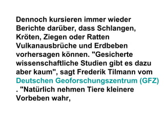 Dennoch kursieren immer wieder
Berichte darüber, dass Schlangen,
Kröten, Ziegen oder Ratten
Vulkanausbrüche und Erdbeben
vorhersagen können. "Gesicherte
wissenschaftliche Studien gibt es dazu
aber kaum", sagt Frederik Tilmann vom
Deutschen Geoforschungszentrum (GFZ)
. "Natürlich nehmen Tiere kleinere
Vorbeben wahr,
 
