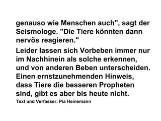 genauso wie Menschen auch", sagt der
Seismologe. "Die Tiere könnten dann
nervös reagieren."
Leider lassen sich Vorbeben immer nur
im Nachhinein als solche erkennen,
und von anderen Beben unterscheiden.
Einen ernstzunehmenden Hinweis,
dass Tiere die besseren Propheten
sind, gibt es aber bis heute nicht.
Text und Verfasser: Pia Heinemann
 