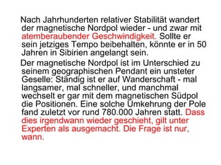 Nach Jahrhunderten relativer Stabilität wandert
der magnetische Nordpol wieder - und zwar mit
atemberaubender Geschwindigkeit. Sollte er
sein jetziges Tempo beibehalten, könnte er in 50
Jahren in Sibirien angelangt sein.
Der magnetische Nordpol ist im Unterschied zu
seinem geographischen Pendant ein unsteter
Geselle: Ständig ist er auf Wanderschaft - mal
langsamer, mal schneller, und manchmal
wechselt er gar mit dem magnetischen Südpol
die Positionen. Eine solche Umkehrung der Pole
fand zuletzt vor rund 780.000 Jahren statt. Dass
dies irgendwann wieder geschieht, gilt unter
Experten als ausgemacht. Die Frage ist nur,
wann.
 