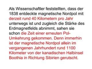 Als Wissenschaftler feststellten, dass der
1838 entdeckte magnetische Nordpol mit
derzeit rund 40 Kilometern pro Jahr
unterwegs ist und zugleich die Stärke des
Erdmagnetfelds abnimmt, sahen sie
schon die Zeit einer erneuten Pol-
Umkehrung gekommen. Denn immerhin
ist der magnetische Nordpol allein im
vergangenen Jahrhundert rund 1100
Kilometer von der kanadischen Halbinsel
Boothia in Richtung Sibirien gerutscht.
 