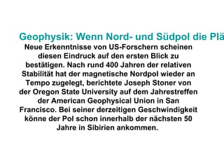 Geophysik: Wenn Nord- und Südpol die Plä
Neue Erkenntnisse von US-Forschern scheinen
diesen Eindruck auf den ersten Blick zu
bestätigen. Nach rund 400 Jahren der relativen
Stabilität hat der magnetische Nordpol wieder an
Tempo zugelegt, berichtete Joseph Stoner von
der Oregon State University auf dem Jahrestreffen
der American Geophysical Union in San
Francisco. Bei seiner derzeitigen Geschwindigkeit
könne der Pol schon innerhalb der nächsten 50
Jahre in Sibirien ankommen.
 
