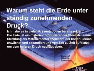 Warum steht die Erde unter
ständig zunehmenden
Druck?
Ich habe es in vielen Präsentationen bereits erklärt!
Die Erde ist ein materie- produzierender Stern der seine
Strahlung als Materiemantel speichert, der kontinuierlich
anwächst und expandiert und von Zeit zu Zeit aufplatzt,
um dem inneren Druck nachzugeben.
 