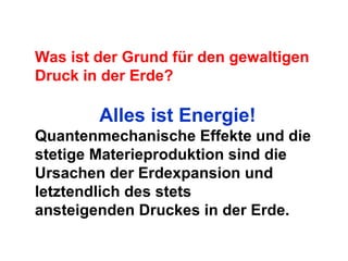 Was ist der Grund für den gewaltigen
Druck in der Erde?
Alles ist Energie!
Quantenmechanische Effekte und die
stetige Materieproduktion sind die
Ursachen der Erdexpansion und
letztendlich des stets
ansteigenden Druckes in der Erde.
 